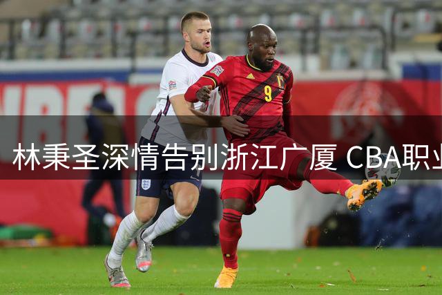 林秉圣深情告别浙江广厦 CBA职业生涯开启新篇章
