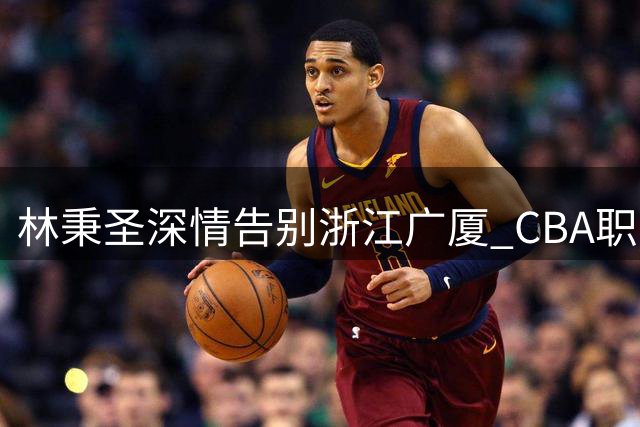 林秉圣深情告别浙江广厦 CBA职业生涯开启新篇章